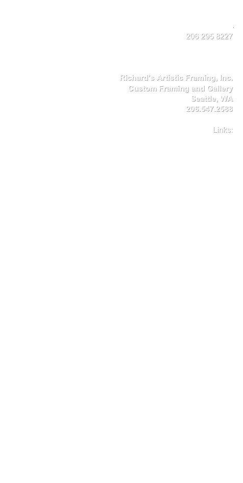 Kasiapawluskiewicz@mac.com
                             206 295 8227


                  
        Richard’s Artistic Framing, Inc.
                  Custom Framing and Gallery
                             Seattle, WA
                            206.547.2588

                                 Links:
      
                           www.fikcja.pl
www.leonardkonopelski.com 
www.krakartusa.com
www.rafalolbinski.com
www.tendreams.org/olbinski.htm
www.georgetownartcenter.org
www.beaupatrick.tumblr.com

          www.jennaelfman.com
                   www.bingcrosby.com
www.portlandstaircompany.com
          
www.banksy.co.uk                         
        www.fernandomastrangelo.com
www.helnwein.com                
   www.hyperbolestudios.com
            www.glbarr.com
      www.POVeditions.com

www.humanrights.com
www.youthforhumanrights.org
www.artistsforhumanrights.com
www.rockforhumanrights.com 
www.cchr.org
www.artistsforhumanrights.org
www.earthorganization.com
www.artistsforabetterworld.com
www.fightforkids.org
www.keepkidsoffdrugs.com
www.helpsavetheworld.net      

